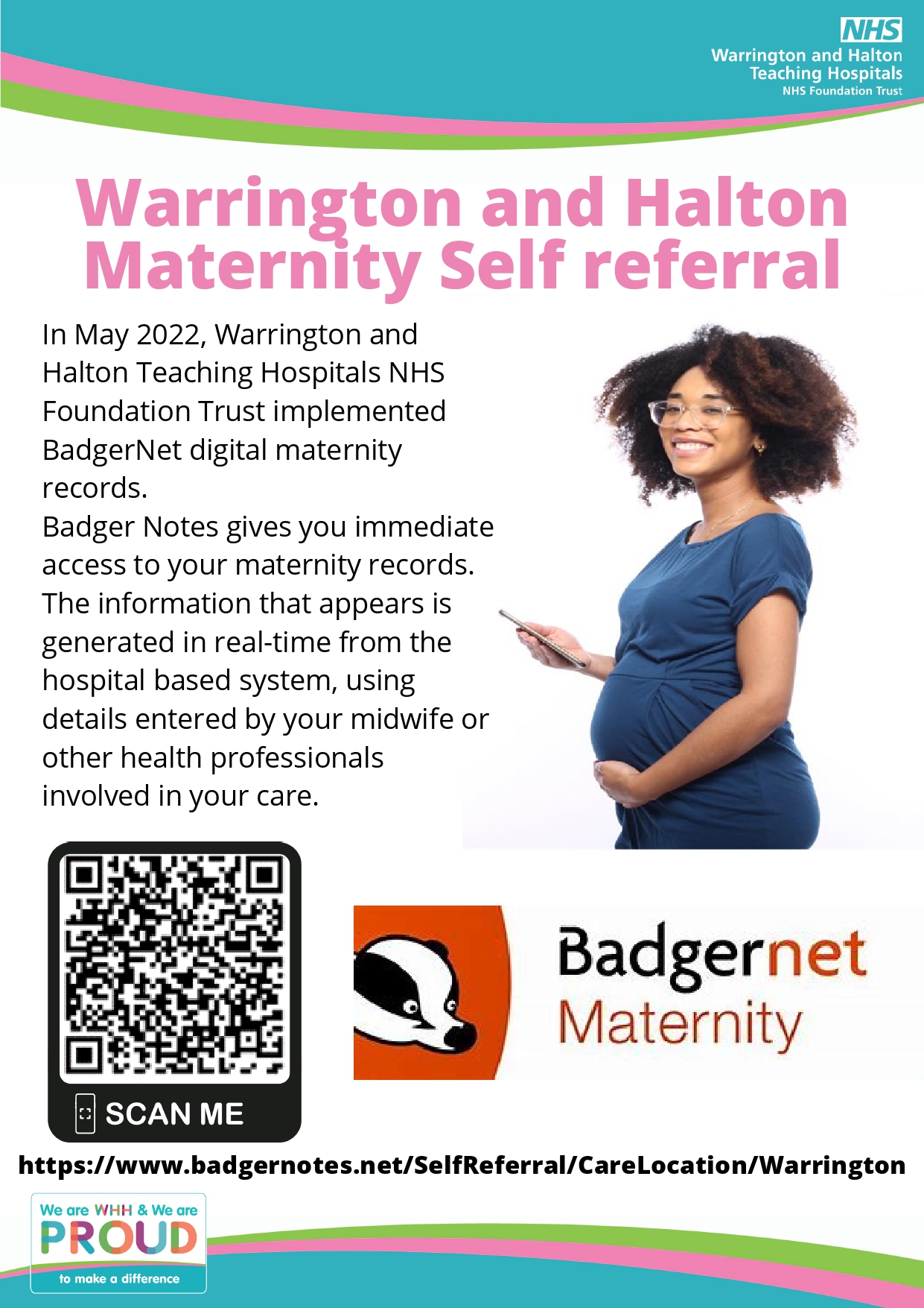 Warrington and Halton Maternity Self referral In May 2022, Warrington and Halton Teaching Hospitals NHS Foundation Trust implemented BadgerNet digital maternity records. Badger Notes gives you immediate access to your maternity records. The information that appears is generated in real-time from the hospital based system, using details entered by your midwife or other health professionals involved in your care. https://www.badgernotes.net/SelfReferral/CareLocation/Warrington