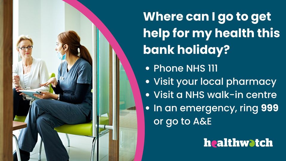 'Where can I go to get help for my health this bank holiday? Phone NHS 111 Visit your local pharmacy. Visit a NHS walk in centre. In an emergency ring 999 or go to A and E. Healthwatch' 