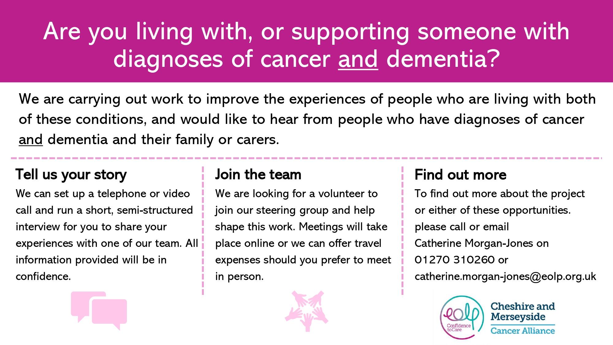 Are you living with, or supporting someone with diagnoses of cancer and dementia? We are carrying out work to improve the experiences of people who are living with both of these conditions, and would like to hear from people who have diagnoses of cancer and dementia and their family or carers. Tell us your story We can set up a telephone or video call and run a short, semi-structured interview for you to share your experiences with one of our team. Cheshire & Merseyside Cancer Alliance.