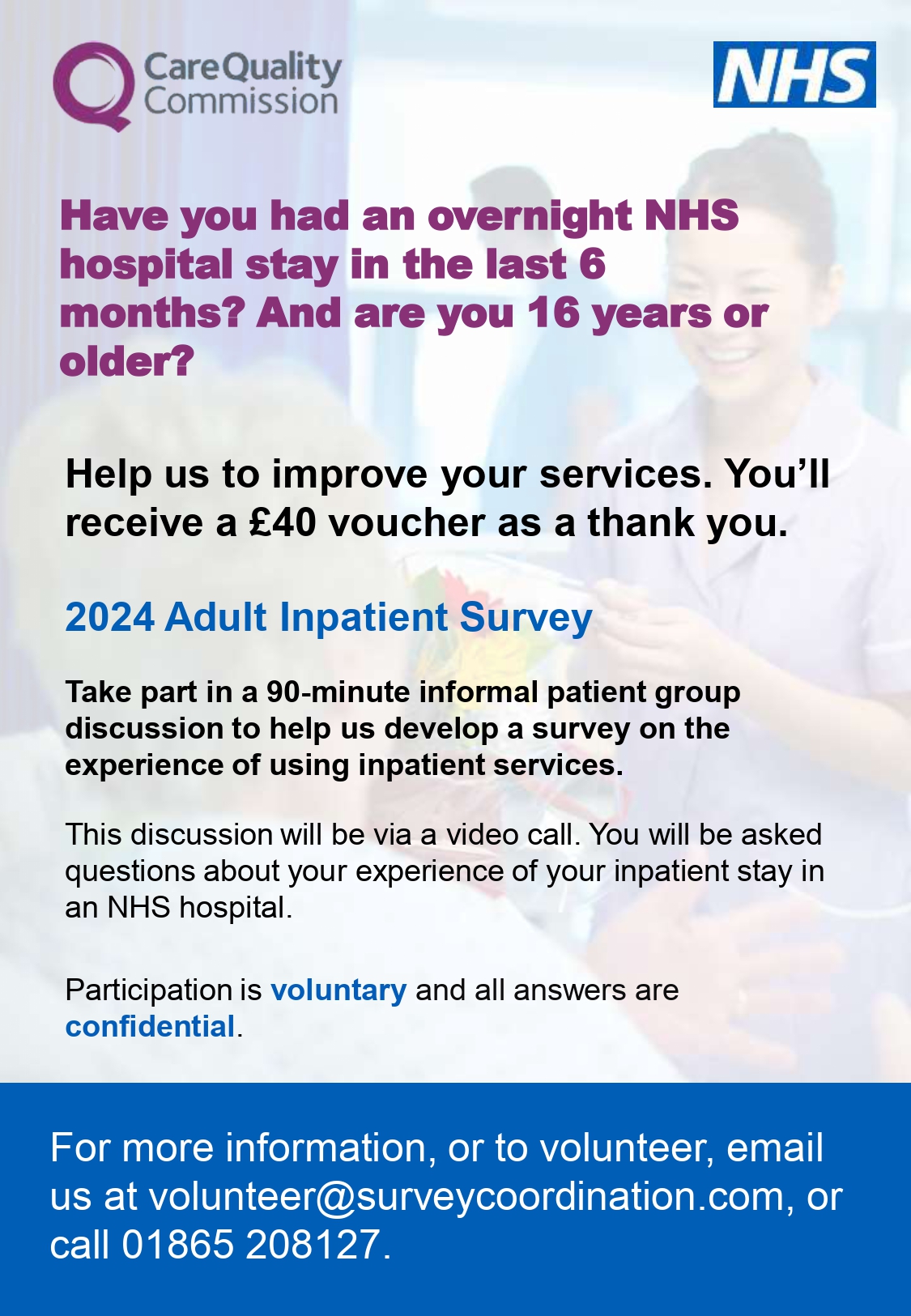 Have you had an overnight NHS  hospital stay in the last 6 months? And are you 16 years or  older? This discussion will be via a video call. You will be asked  questions about your experience of your inpatient stay in  an NHS hospital.  Take part in a 90-minute informal patient group  discussion to help us develop a survey on the experience of using inpatient services. 2024 Adult Inpatient Survey Help us to improve your services. You’ll receive a £40 voucher as a thank you. voluntary and confidential.